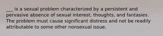 ___ is a sexual problem characterized by a persistent and pervasive absence of sexual interest, thoughts, and fantasies. The problem must cause significant distress and not be readily attributable to some other nonsexual issue.