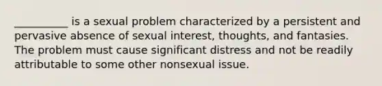 __________ is a sexual problem characterized by a persistent and pervasive absence of sexual interest, thoughts, and fantasies. The problem must cause significant distress and not be readily attributable to some other nonsexual issue.