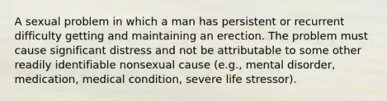 A sexual problem in which a man has persistent or recurrent difficulty getting and maintaining an erection. The problem must cause significant distress and not be attributable to some other readily identifiable nonsexual cause (e.g., mental disorder, medication, medical condition, severe life stressor).