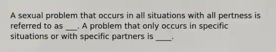 A sexual problem that occurs in all situations with all pertness is referred to as ___. A problem that only occurs in specific situations or with specific partners is ____.