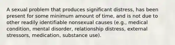 A sexual problem that produces significant distress, has been present for some minimum amount of time, and is not due to other readily identifiable nonsexual causes (e.g., medical condition, mental disorder, relationship distress, external stressors, medication, substance use).