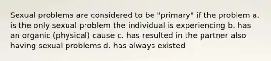 Sexual problems are considered to be "primary" if the problem a. is the only sexual problem the individual is experiencing b. has an organic (physical) cause c. has resulted in the partner also having sexual problems d. has always existed