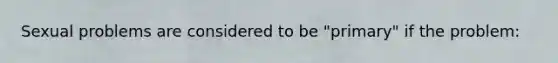 Sexual problems are considered to be "primary" if the problem: