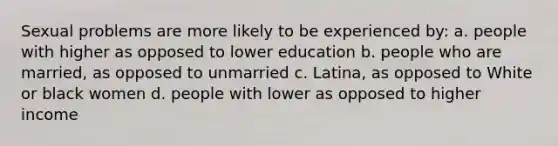 Sexual problems are more likely to be experienced by: a. people with higher as opposed to lower education b. people who are married, as opposed to unmarried c. Latina, as opposed to White or black women d. people with lower as opposed to higher income