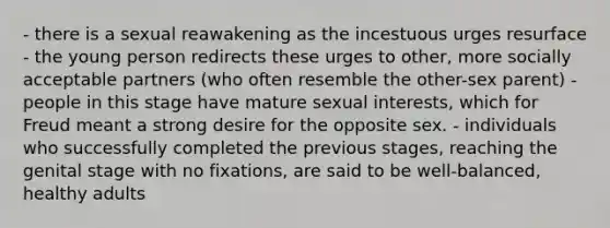 - there is a sexual reawakening as the incestuous urges resurface - the young person redirects these urges to other, more socially acceptable partners (who often resemble the other-sex parent) - people in this stage have mature sexual interests, which for Freud meant a strong desire for the opposite sex. - individuals who successfully completed the previous stages, reaching the genital stage with no fixations, are said to be well-balanced, healthy adults