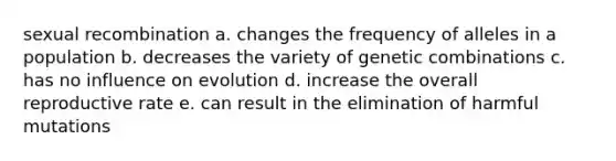 sexual recombination a. changes the frequency of alleles in a population b. decreases the variety of genetic combinations c. has no influence on evolution d. increase the overall reproductive rate e. can result in the elimination of harmful mutations