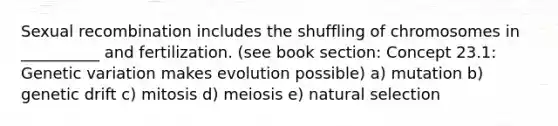 Sexual recombination includes the shuffling of chromosomes in __________ and fertilization. (see book section: Concept 23.1: Genetic variation makes evolution possible) a) mutation b) genetic drift c) mitosis d) meiosis e) natural selection