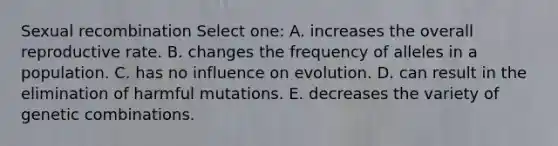 Sexual recombination Select one: A. increases the overall reproductive rate. B. changes the frequency of alleles in a population. C. has no influence on evolution. D. can result in the elimination of harmful mutations. E. decreases the variety of genetic combinations.