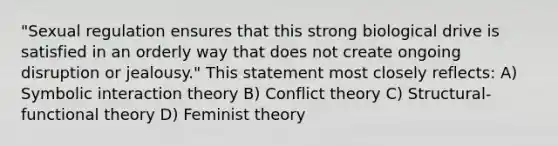 "Sexual regulation ensures that this strong biological drive is satisfied in an orderly way that does not create ongoing disruption or jealousy." This statement most closely reflects: A) Symbolic interaction theory B) Conflict theory C) Structural-functional theory D) Feminist theory