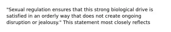 "Sexual regulation ensures that this strong biological drive is satisfied in an orderly way that does not create ongoing disruption or jealousy." This statement most closely reflects