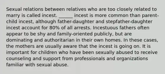 Sexual relations between relatives who are too closely related to marry is called incest. ______ incest is more common than parent-child incest, although father-daughter and stepfather-daughter incest account for 80% of all arrests. Incestuous fathers often appear to be shy and family-oriented publicly, but are dominating and authoritarian in their own homes. In these cases, the mothers are usually aware that the incest is going on. It is important for children who have been sexually abused to receive counseling and support from professionals and organizations familiar with sexual abuse.