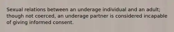 Sexual relations between an underage individual and an adult; though not coerced, an underage partner is considered incapable of giving informed consent.