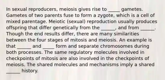 In sexual reproducers, meiosis gives rise to _____ gametes. Gametes of two parents fuse to form a zygote, which is a cell of mixed parentage. Meiotic (sexual) reproduction usually produces offspring that differ genetically from the ______, and from ______. Though the end results differ, there are many similarities between the four stages of mitosis and meiosis. An example is that ______ and _____ form and separate chromosomes during both processes. The same regulatory molecules involved in checkpoints of mitosis are also involved in the checkpoints of meiosis. The shared molecules and mechanisms imply a shared ______ history.