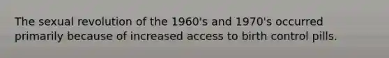 The sexual revolution of the 1960's and 1970's occurred primarily because of increased access to birth control pills.