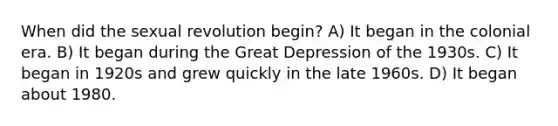 When did the sexual revolution begin? A) It began in the colonial era. B) It began during the Great Depression of the 1930s. C) It began in 1920s and grew quickly in the late 1960s. D) It began about 1980.