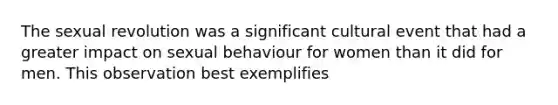 The sexual revolution was a significant cultural event that had a greater impact on sexual behaviour for women than it did for men. This observation best exemplifies