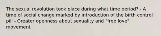 The sexual revolution took place during what time period? - A time of social change marked by introduction of the birth control pill - Greater openness about sexuality and "free love" movement