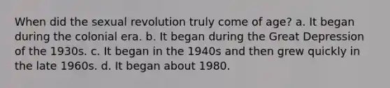 When did the sexual revolution truly come of age? a. It began during the colonial era. b. It began during the Great Depression of the 1930s. c. It began in the 1940s and then grew quickly in the late 1960s. d. It began about 1980.