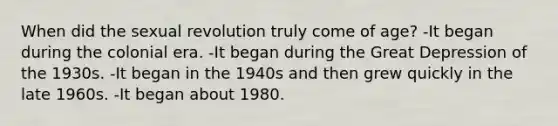 When did the sexual revolution truly come of age? -It began during the colonial era. -It began during the Great Depression of the 1930s. -It began in the 1940s and then grew quickly in the late 1960s. -It began about 1980.