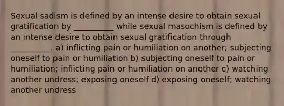 Sexual sadism is defined by an intense desire to obtain sexual gratification by __________ while sexual masochism is defined by an intense desire to obtain sexual gratification through __________. a) inflicting pain or humiliation on another; subjecting oneself to pain or humiliation b) subjecting oneself to pain or humiliation; inflicting pain or humiliation on another c) watching another undress; exposing oneself d) exposing oneself; watching another undress