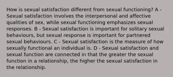 How is sexual satisfaction different from sexual functioning? A - Sexual satisfaction involves the interpersonal and affective qualities of sex, while sexual functioning emphasizes sexual responses. B - Sexual satisfaction is important for solitary sexual behaviours, but sexual response is important for partnered sexual behaviours. C - Sexual satisfaction is the measure of how sexually functional an individual is. D - Sexual satisfaction and sexual function are connected in that the greater the sexual function in a relationship, the higher the sexual satisfaction in the relationship.