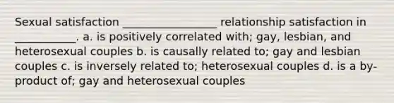 Sexual satisfaction _________________ relationship satisfaction in ___________. a. is positively correlated with; gay, lesbian, and heterosexual couples b. is causally related to; gay and lesbian couples c. is inversely related to; heterosexual couples d. is a by-product of; gay and heterosexual couples