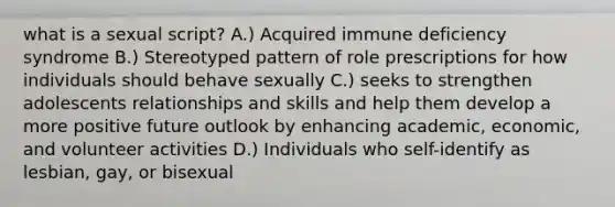 what is a sexual script? A.) Acquired immune deficiency syndrome B.) Stereotyped pattern of role prescriptions for how individuals should behave sexually C.) seeks to strengthen adolescents relationships and skills and help them develop a more positive future outlook by enhancing academic, economic, and volunteer activities D.) Individuals who self-identify as lesbian, gay, or bisexual