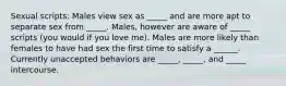 Sexual scripts: Males view sex as _____ and are more apt to separate sex from _____. Males, however are aware of _____ scripts (you would if you love me). Males are more likely than females to have had sex the first time to satisfy a ______. Currently unaccepted behaviors are _____, _____, and _____ intercourse.