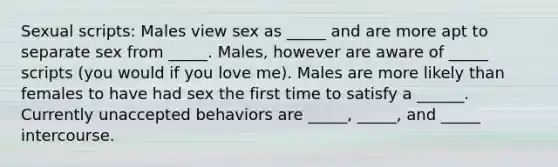 Sexual scripts: Males view sex as _____ and are more apt to separate sex from _____. Males, however are aware of _____ scripts (you would if you love me). Males are more likely than females to have had sex the first time to satisfy a ______. Currently unaccepted behaviors are _____, _____, and _____ intercourse.