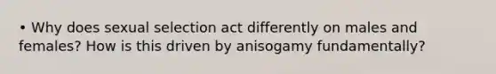 • Why does sexual selection act differently on males and females? How is this driven by anisogamy fundamentally?