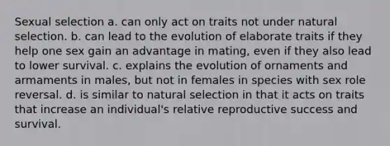 Sexual selection a. can only act on traits not under natural selection. b. can lead to the evolution of elaborate traits if they help one sex gain an advantage in mating, even if they also lead to lower survival. c. explains the evolution of ornaments and armaments in males, but not in females in species with sex role reversal. d. is similar to natural selection in that it acts on traits that increase an individual's relative reproductive success and survival.