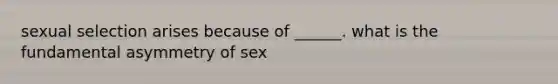 sexual selection arises because of ______. what is the fundamental asymmetry of sex