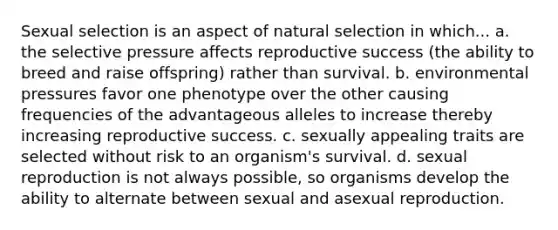 Sexual selection is an aspect of natural selection in which... a. the selective pressure affects reproductive success (the ability to breed and raise offspring) rather than survival. b. environmental pressures favor one phenotype over the other causing frequencies of the advantageous alleles to increase thereby increasing reproductive success. c. sexually appealing traits are selected without risk to an organism's survival. d. sexual reproduction is not always possible, so organisms develop the ability to alternate between sexual and asexual reproduction.