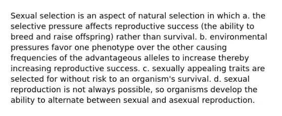 Sexual selection is an aspect of natural selection in which a. the selective pressure affects reproductive success (the ability to breed and raise offspring) rather than survival. b. environmental pressures favor one phenotype over the other causing frequencies of the advantageous alleles to increase thereby increasing reproductive success. c. sexually appealing traits are selected for without risk to an organism's survival. d. sexual reproduction is not always possible, so organisms develop the ability to alternate between sexual and asexual reproduction.