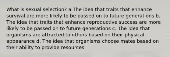 What is sexual selection? a.The idea that traits that enhance survival are more likely to be passed on to future generations b. The idea that traits that enhance reproductive success are more likely to be passed on to future generations c. The idea that organisms are attracted to others based on their physical appearance d. The idea that organisms choose mates based on their ability to provide resources