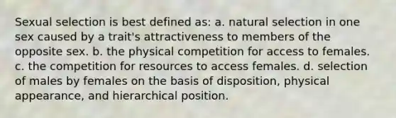 Sexual selection is best defined as: a. natural selection in one sex caused by a trait's attractiveness to members of the opposite sex. b. the physical competition for access to females. c. the competition for resources to access females. d. selection of males by females on the basis of disposition, physical appearance, and hierarchical position.