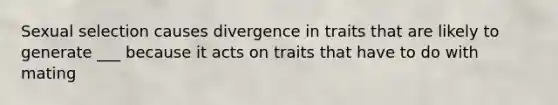 Sexual selection causes divergence in traits that are likely to generate ___ because it acts on traits that have to do with mating