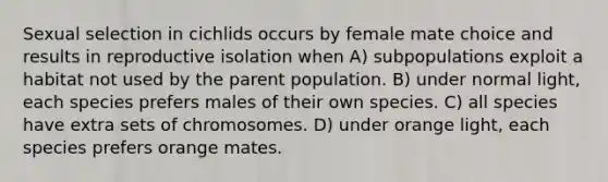 Sexual selection in cichlids occurs by female mate choice and results in reproductive isolation when A) subpopulations exploit a habitat not used by the parent population. B) under normal light, each species prefers males of their own species. C) all species have extra sets of chromosomes. D) under orange light, each species prefers orange mates.