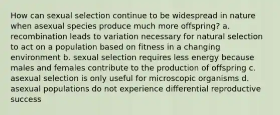 How can sexual selection continue to be widespread in nature when asexual species produce much more offspring? a. recombination leads to variation necessary for natural selection to act on a population based on fitness in a changing environment b. sexual selection requires less energy because males and females contribute to the production of offspring c. asexual selection is only useful for microscopic organisms d. asexual populations do not experience differential reproductive success