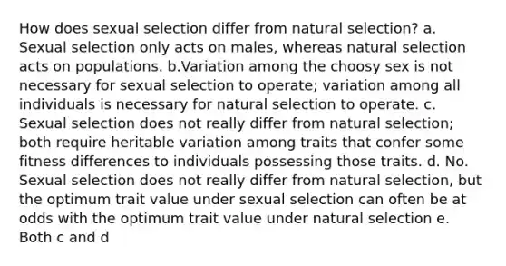 How does sexual selection differ from natural selection? a. Sexual selection only acts on males, whereas natural selection acts on populations. b.Variation among the choosy sex is not necessary for sexual selection to operate; variation among all individuals is necessary for natural selection to operate. c. Sexual selection does not really differ from natural selection; both require heritable variation among traits that confer some fitness differences to individuals possessing those traits. d. No. Sexual selection does not really differ from natural selection, but the optimum trait value under sexual selection can often be at odds with the optimum trait value under natural selection e. Both c and d