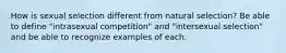 How is sexual selection different from natural selection? Be able to define "intrasexual competition" and "intersexual selection" and be able to recognize examples of each.