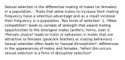 Sexual selection is the differential mating of males (or females) in a population. - Traits that allow males to increase their mating frequency have a selective advantage and as a result increase their frequency in a population. Two kinds of selection: 1. *Male competition* leads to contest of strength that award mating opportunities to the strongest males (antlers, horns, size) 2. *Female choice* leads to traits or behaviors in males that are attractive to females (peacock feathers or mating behaviors) - Sexual selection often leads to *sexual dimorphism*, differences in the appearances of males and females, *when this occurs sexual selection is a form of disruptive selection*