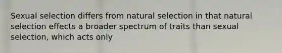 Sexual selection differs from natural selection in that natural selection effects a broader spectrum of traits than sexual selection, which acts only