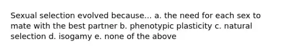 Sexual selection evolved because... a. the need for each sex to mate with the best partner b. phenotypic plasticity c. natural selection d. isogamy e. none of the above