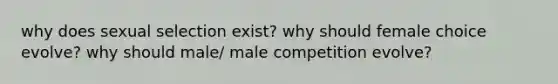 why does sexual selection exist? why should female choice evolve? why should male/ male competition evolve?