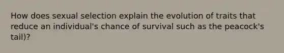 How does sexual selection explain the evolution of traits that reduce an individual's chance of survival such as the peacock's tail)?