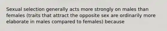 Sexual selection generally acts more strongly on males than females (traits that attract the opposite sex are ordinarily more elaborate in males compared to females) because