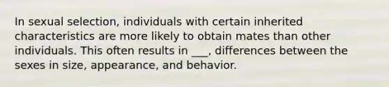 In sexual selection, individuals with certain inherited characteristics are more likely to obtain mates than other individuals. This often results in ___, differences between the sexes in size, appearance, and behavior.