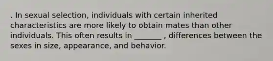 . In sexual selection, individuals with certain inherited characteristics are more likely to obtain mates than other individuals. This often results in _______ , differences between the sexes in size, appearance, and behavior.