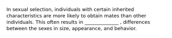 In sexual selection, individuals with certain inherited characteristics are more likely to obtain mates than other individuals. This often results in ______________ , differences between the sexes in size, appearance, and behavior.